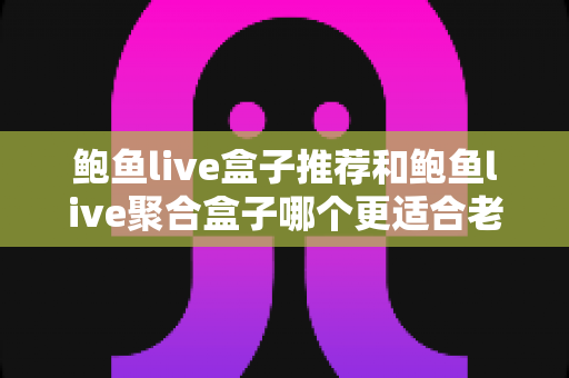 鲍鱼live盒子推荐和鲍鱼live聚合盒子哪个更适合老人用?2025年适老电视盒子深度对比与选购指南 鲍鱼live盒子推荐和鲍鱼live聚合盒子哪个更适合老人用?2025年适老电视盒子深度对比与选购指南