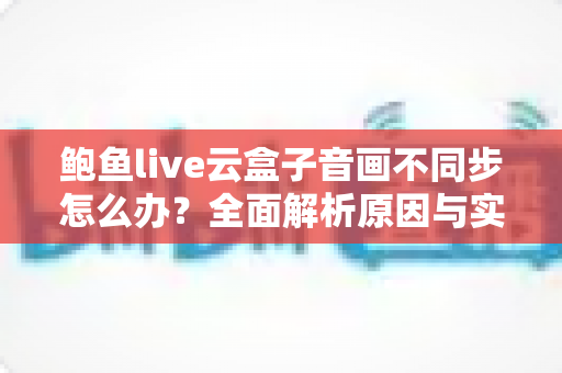 鲍鱼live云盒子音画不同步怎么办？全面解析原因与实用解决方法