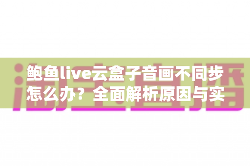 鲍鱼live云盒子音画不同步怎么办？全面解析原因与实用解决方法