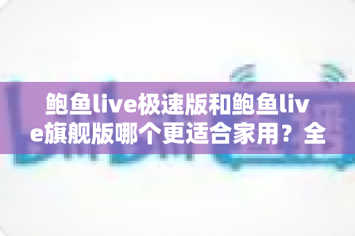 鲍鱼live极速版和鲍鱼live旗舰版哪个更适合家用？全维度对比帮你一次选对