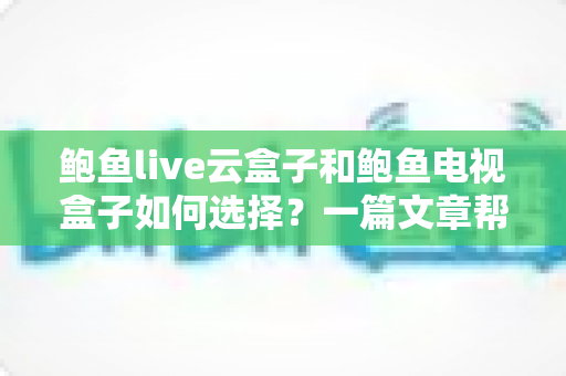 鲍鱼live云盒子和鲍鱼电视盒子如何选择？一篇文章帮你理清思路的实用选购指南