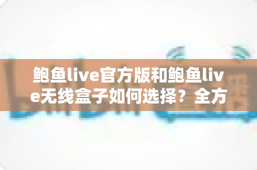 鲍鱼live官方版和鲍鱼live无线盒子如何选择?全方位对比分析与实用选购指南 鲍鱼live官方版和鲍鱼live无线盒子如何选择?全方位对比分析与实用选购指南