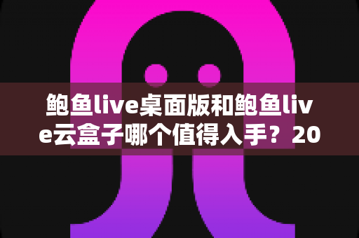 鲍鱼live桌面版和鲍鱼live云盒子哪个值得入手?2025年最全选购对比指南帮你一次看懂 鲍鱼live桌面版和鲍鱼live云盒子哪个值得入手?2025年最全选购对比指南帮你一次看懂