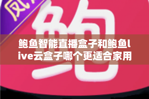 鲍鱼智能直播盒子和鲍鱼live云盒子哪个更适合家用？一篇讲透的家用选购对比指南