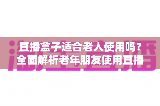 直播盒子适合老人使用吗?全面解析老年朋友使用直播盒子的优缺点与选购指南 直播盒子适合老人使用吗?全面解析老年朋友使用直播盒子的优缺点与选购指南