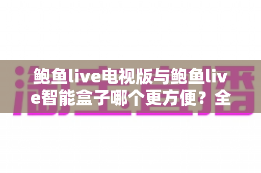 鲍鱼live电视版与鲍鱼live智能盒子哪个更方便？全面对比帮你选出最适合的大屏观影方案