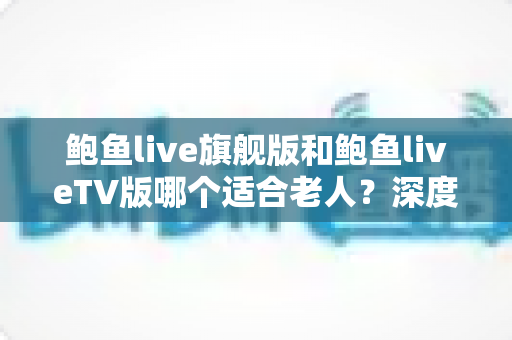 鲍鱼live旗舰版和鲍鱼liveTV版哪个适合老人?深度对比分析与选购指南,帮爸妈轻松看好电视 鲍鱼live旗舰版和鲍鱼liveTV版哪个适合老人?深度对比分析与选购指南,帮爸妈轻松看好电视