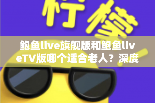 鲍鱼live旗舰版和鲍鱼liveTV版哪个适合老人?深度对比分析与选购指南,帮爸妈轻松看好电视 鲍鱼live旗舰版和鲍鱼liveTV版哪个适合老人?深度对比分析与选购指南,帮爸妈轻松看好电视