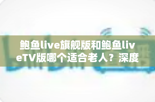 鲍鱼live旗舰版和鲍鱼liveTV版哪个适合老人?深度对比分析与选购指南,帮爸妈轻松看好电视 鲍鱼live旗舰版和鲍鱼liveTV版哪个适合老人?深度对比分析与选购指南,帮爸妈轻松看好电视