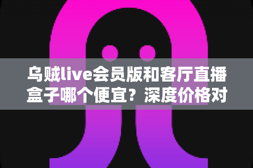 乌贼live会员版和客厅直播盒子哪个便宜?深度价格对比与省钱选购全攻略 乌贼live会员版和客厅直播盒子哪个便宜?深度价格对比与省钱选购全攻略