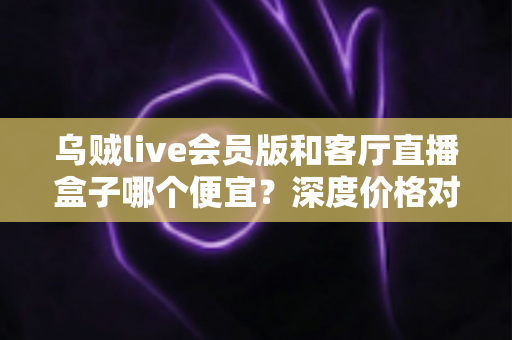 乌贼live会员版和客厅直播盒子哪个便宜？深度价格对比与省钱选购全攻略
