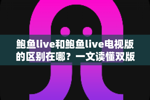 鲍鱼live和鲍鱼live电视版的区别在哪？一文读懂双版本核心差异与使用选择指南