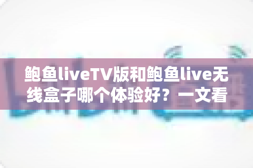 鲍鱼liveTV版和鲍鱼live无线盒子哪个体验好？一文看懂差异、优缺点与选购建议