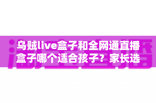 乌贼live盒子和全网通直播盒子哪个适合孩子?家长选购全攻略与避坑指南 乌贼live盒子和全网通直播盒子哪个适合孩子?家长选购全攻略与避坑指南