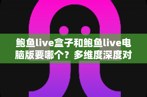 鲍鱼live盒子和鲍鱼live电脑版要哪个?多维度深度对比帮你选对版本 鲍鱼live盒子和鲍鱼live电脑版要哪个?多维度深度对比帮你选对版本