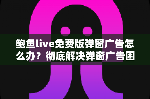 鲍鱼live免费版弹窗广告怎么办?彻底解决弹窗广告困扰的实用指南与安全防护全攻略 鲍鱼live免费版弹窗广告怎么办?彻底解决弹窗广告困扰的实用指南与安全防护全攻略