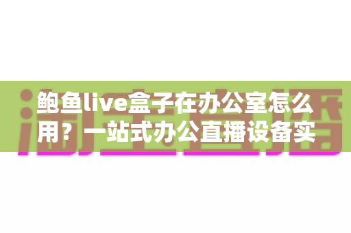 鲍鱼live盒子在办公室怎么用？一站式办公直播设备实战指南