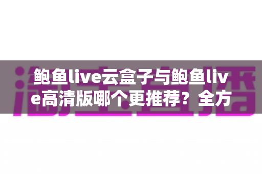 鲍鱼live云盒子与鲍鱼live高清版哪个更推荐？全方位对比评测与选购指南