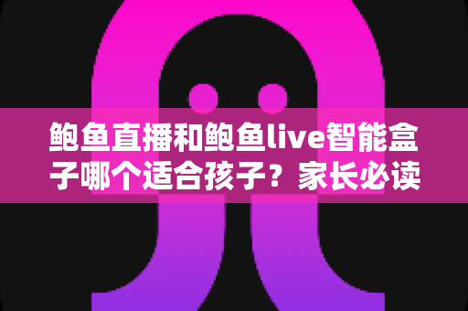 鲍鱼直播和鲍鱼live智能盒子哪个适合孩子？家长必读的深度对比与安全选择指南