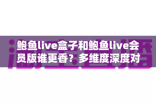 鲍鱼live盒子和鲍鱼live会员版谁更香？多维度深度对比，帮你选出最适合自己的观看方案