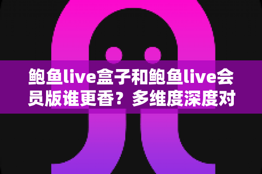 鲍鱼live盒子和鲍鱼live会员版谁更香？多维度深度对比，帮你选出最适合自己的观看方案