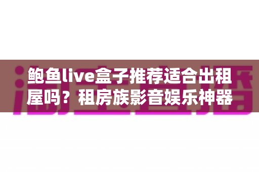 鲍鱼live盒子推荐适合出租屋吗？租房族影音娱乐神器全面测评与选购指南