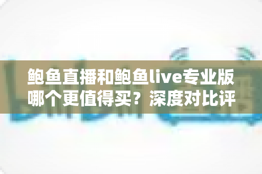 鲍鱼直播和鲍鱼live专业版哪个更值得买？深度对比评测与选购全指南