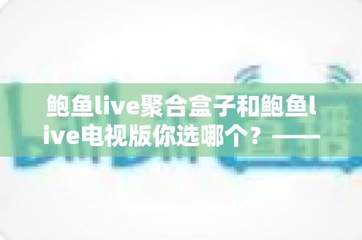 鲍鱼live聚合盒子和鲍鱼live电视版你选哪个？——两大版本深度对比评测与实用选购指南