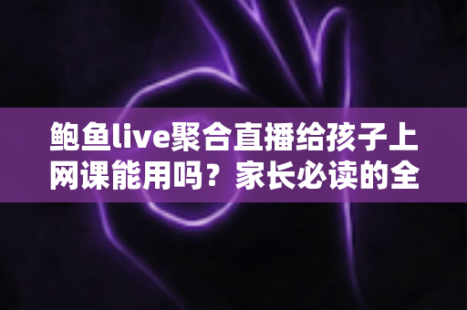 鲍鱼live聚合直播给孩子上网课能用吗？家长必读的全面安全分析与正确选课指南