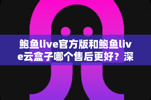 鲍鱼live官方版和鲍鱼live云盒子哪个售后更好？深度对比两大版本售后服务与选购全指南