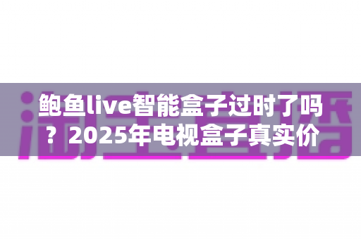鲍鱼live智能盒子过时了吗?2025年电视盒子真实价值全面解析与选购指南 鲍鱼live智能盒子过时了吗?2025年电视盒子真实价值全面解析与选购指南