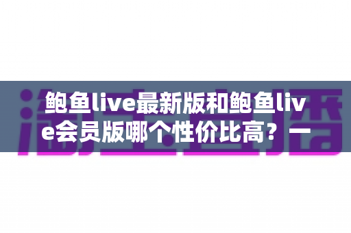 鲍鱼live最新版和鲍鱼live会员版哪个性价比高?一文看懂两大版本的差异与选择建议 鲍鱼live最新版和鲍鱼live会员版哪个性价比高?一文看懂两大版本的差异与选择建议