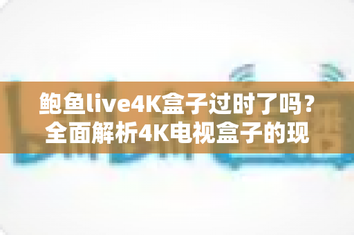 鲍鱼live4K盒子过时了吗?全面解析4K电视盒子的现状、优势与选购指南 鲍鱼live4K盒子过时了吗?全面解析4K电视盒子的现状、优势与选购指南