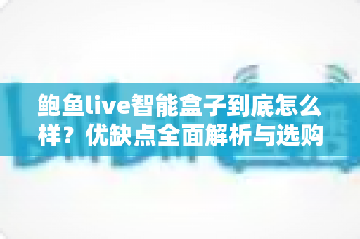 鲍鱼live智能盒子到底怎么样？优缺点全面解析与选购避坑指南