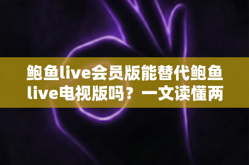 鲍鱼live会员版能替代鲍鱼live电视版吗？一文读懂两大版本的功能差异与选择攻略