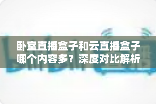 卧室直播盒子和云直播盒子哪个内容多?深度对比解析与实用选购指南 卧室直播盒子和云直播盒子哪个内容多?深度对比解析与实用选购指南