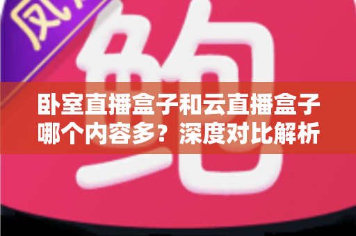 卧室直播盒子和云直播盒子哪个内容多?深度对比解析与实用选购指南 卧室直播盒子和云直播盒子哪个内容多?深度对比解析与实用选购指南