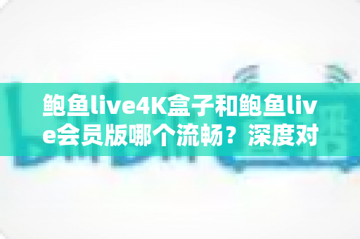 鲍鱼live4K盒子和鲍鱼live会员版哪个流畅？深度对比实测与选购全攻略