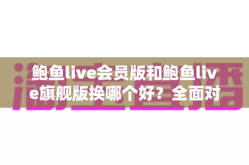 鲍鱼live会员版和鲍鱼live旗舰版换哪个好？全面对比解析助你理性选择