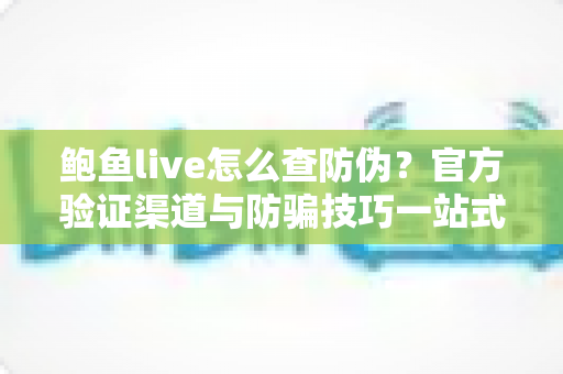 鲍鱼live怎么查防伪？官方验证渠道与防骗技巧一站式指南