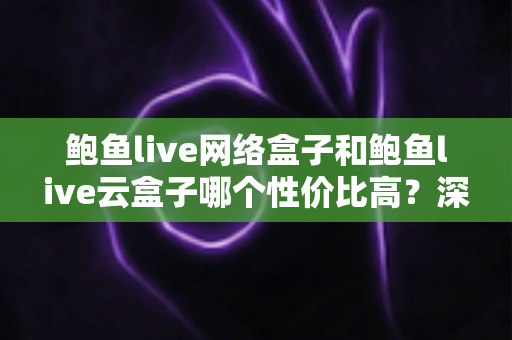 鲍鱼live网络盒子和鲍鱼live云盒子哪个性价比高？深度对比与选购避坑全指南