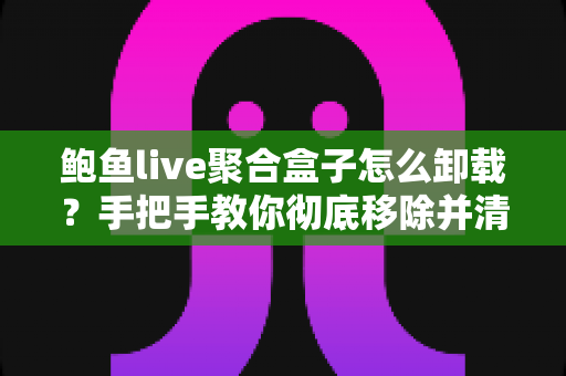 鲍鱼live聚合盒子怎么卸载?手把手教你彻底移除并清理残留的完整教程 鲍鱼live聚合盒子怎么卸载?手把手教你彻底移除并清理残留的完整教程