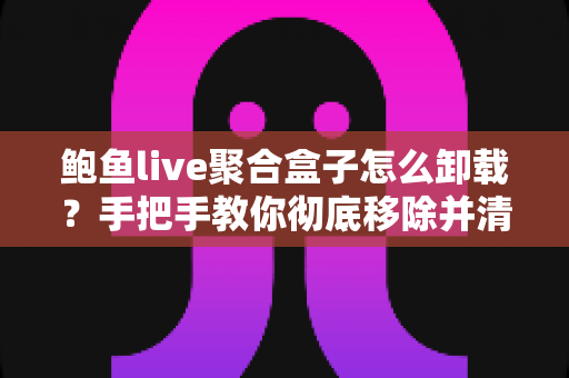 鲍鱼live聚合盒子怎么卸载？手把手教你彻底移除并清理残留的完整教程
