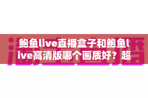 鲍鱼live直播盒子和鲍鱼live高清版哪个画质好？超详细画质对比与选购指南
