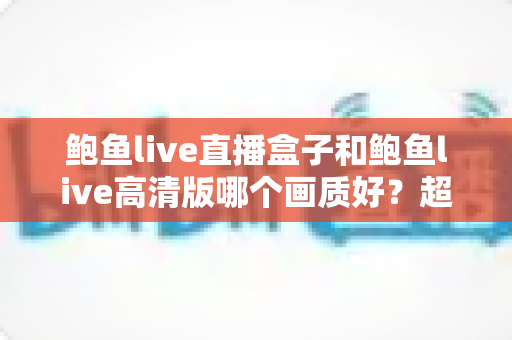鲍鱼live直播盒子和鲍鱼live高清版哪个画质好？超详细画质对比与选购指南