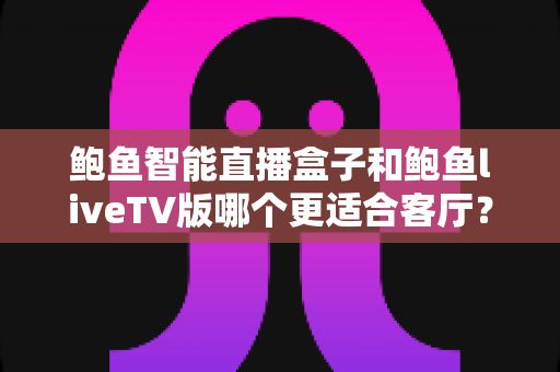 鲍鱼智能直播盒子和鲍鱼liveTV版哪个更适合客厅？全面解析家庭大屏观影最佳选择