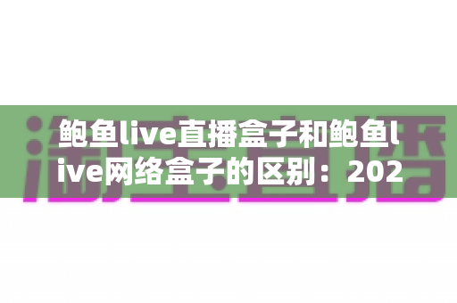 鲍鱼live直播盒子和鲍鱼live网络盒子的区别：2025最新选购指南，帮你一次性搞懂两款电视盒子怎么选