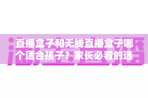 直播盒子和无线直播盒子哪个适合孩子?家长必看的选购指南与健康使用全解析 直播盒子和无线直播盒子哪个适合孩子?家长必看的选购指南与健康使用全解析