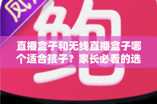 直播盒子和无线直播盒子哪个适合孩子？家长必看的选购指南与健康使用全解析