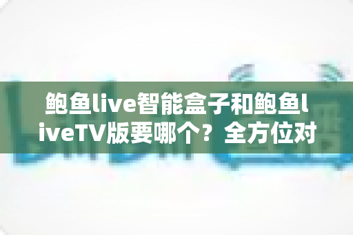鲍鱼live智能盒子和鲍鱼liveTV版要哪个?全方位对比分析帮你做出最佳选择 鲍鱼live智能盒子和鲍鱼liveTV版要哪个?全方位对比分析帮你做出最佳选择
